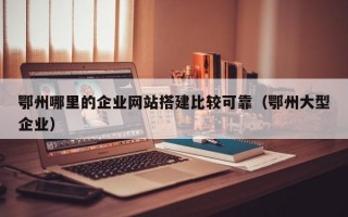 鄂州哪里的企业网站搭建比较可靠（鄂州大型企业）