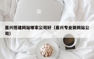 嘉兴搭建网站哪家公司好（嘉兴专业做网站公司）
