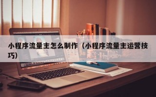 小程序流量主怎么制作（小程序流量主运营技巧）