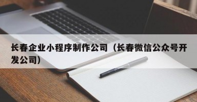 长春企业小程序制作公司（长春微信公众号开发公司）