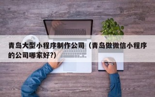 青岛大型小程序制作公司（青岛做微信小程序的公司哪家好?）