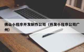 佛山小程序开发制作公司（开发小程序公司广州）